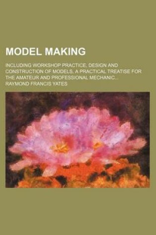 Cover of Model Making; Including Workshop Practice, Design and Construction of Models, a Practical Treatise for the Amateur and Professional Mechanic