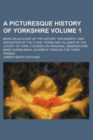 Cover of A Picturesque History of Yorkshire Volume 1; Being an Account of the History, Topography, and Antiquities of the Cities, Towns and Villages of the County of York, Founded on Personal Observations Made During Many Journeys Through the Three Ridings
