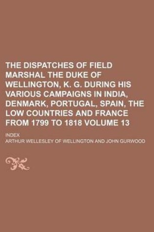 Cover of The Dispatches of Field Marshal the Duke of Wellington, K. G. During His Various Campaigns in India, Denmark, Portugal, Spain, the Low Countries and France from 1799 to 1818 Volume 13; Index