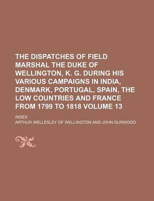 Book cover for The Dispatches of Field Marshal the Duke of Wellington, K. G. During His Various Campaigns in India, Denmark, Portugal, Spain, the Low Countries and France from 1799 to 1818 Volume 13; Index