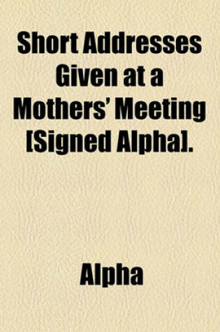 Cover of Short Addresses Given at a Mothers' Meeting [Signed Alpha].