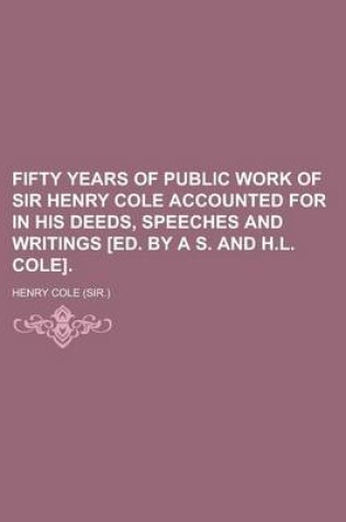 Cover of Fifty Years of Public Work of Sir Henry Cole Accounted for in His Deeds, Speeches and Writings [Ed. by A S. and H.L. Cole]