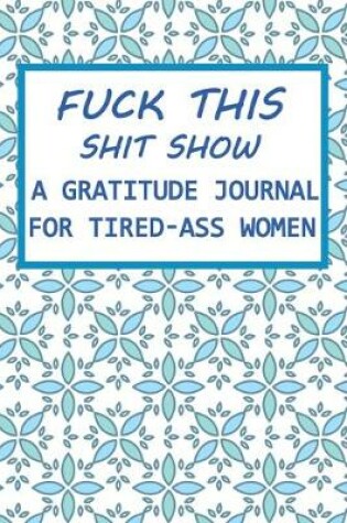 Cover of Fuck This Shit Show A Gratitude Journal for Tired-Ass Women