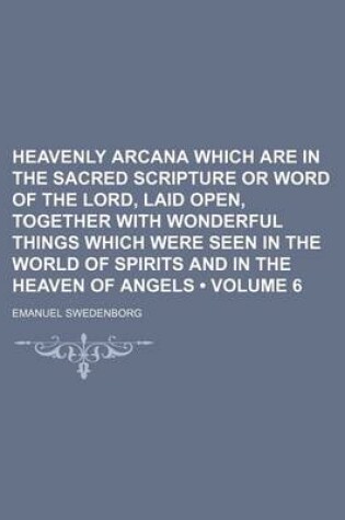 Cover of Heavenly Arcana Which Are in the Sacred Scripture or Word of the Lord, Laid Open, Together with Wonderful Things Which Were Seen in the World of Spirits and in the Heaven of Angels (Volume 6)