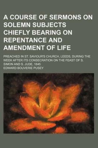 Cover of A Course of Sermons on Solemn Subjects Chiefly Bearing on Repentance and Amendment of Life; Preached in St. Saviour's Church, Leeds, During the Week After Its Consecration on the Feast of S. Simon and S. Jude, 1845