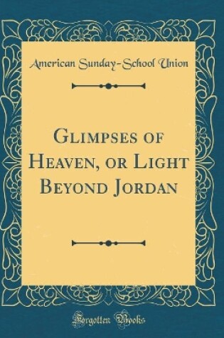Cover of Glimpses of Heaven, or Light Beyond Jordan (Classic Reprint)