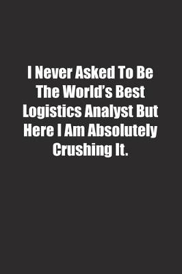 Book cover for I Never Asked To Be The World's Best Logistics Analyst But Here I Am Absolutely Crushing It.