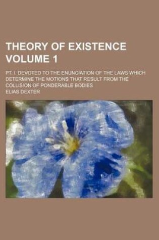 Cover of Theory of Existence Volume 1; PT. I. Devoted to the Enunciation of the Laws Which Determine the Motions That Result from the Collision of Ponderable Bodies