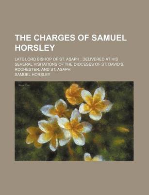 Book cover for The Charges of Samuel Horsley; Late Lord Bishop of St. Asaph Delivered at His Several Visitations of the Dioceses of St. David's, Rochester, and St. Asaph