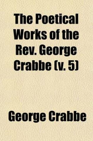 Cover of The Poetical Works of the REV. George Crabbe Volume 5; With His Letters and Journals, and His Life