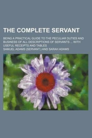 Cover of The Complete Servant; Being a Practical Guide to the Peculiar Duties and Business of All Descriptions of Servants with Useful Receipts and Tables