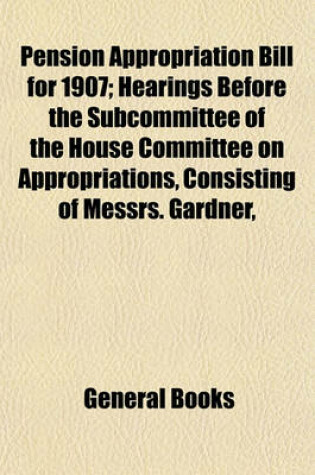 Cover of Pension Appropriation Bill for 1907; Hearings Before the Subcommittee of the House Committee on Appropriations, Consisting of Messrs. Gardner, Brownlow, Keifer, Sullivan, and Livingston, in Charge of Pension Appropriation Bill for 1907