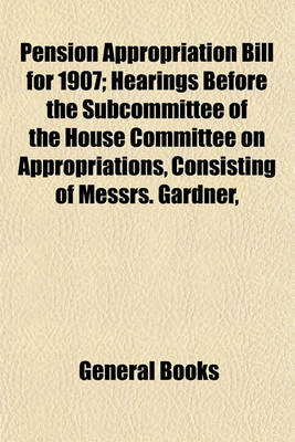 Book cover for Pension Appropriation Bill for 1907; Hearings Before the Subcommittee of the House Committee on Appropriations, Consisting of Messrs. Gardner, Brownlow, Keifer, Sullivan, and Livingston, in Charge of Pension Appropriation Bill for 1907