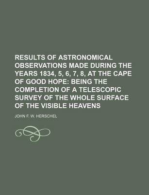 Book cover for Results of Astronomical Observations Made During the Years 1834, 5, 6, 7, 8, at the Cape of Good Hope; Being the Completion of a Telescopic Survey of the Whole Surface of the Visible Heavens