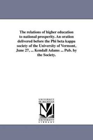 Cover of The Relations of Higher Education to National Prosperity. an Oration Delivered Before the Phi Beta Kappa Society of the University of Vermont, June 27, ... Kendall Adams ... Pub. by the Society.