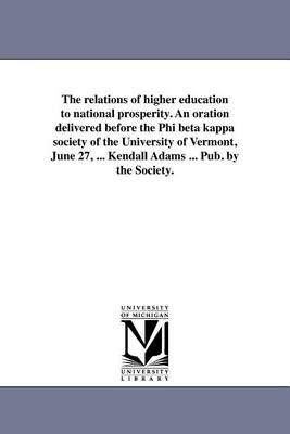 Book cover for The Relations of Higher Education to National Prosperity. an Oration Delivered Before the Phi Beta Kappa Society of the University of Vermont, June 27, ... Kendall Adams ... Pub. by the Society.