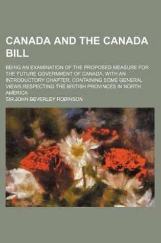 Cover of Canada and the Canada Bill; Being an Examination of the Proposed Measure for the Future Government of Canada, with an Introductory Chapter, Containing Some General Views Respecting the British Provinces in North America