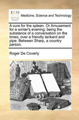 Cover of A Cure for the Spleen. or Amusement for a Winter's Evening; Being the Substance of a Conversation on the Times, Over a Friendly Tankard and Pipe. Between Sharp, a Country Parson.