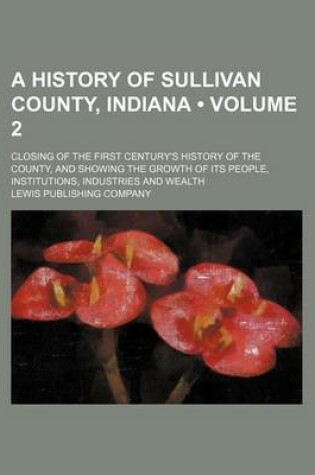 Cover of A History of Sullivan County, Indiana (Volume 2); Closing of the First Century's History of the County, and Showing the Growth of Its People, Institutions, Industries and Wealth