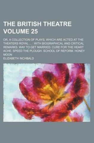 Cover of The British Theatre Volume 25; Or, a Collection of Plays, Which Are Acted at the Theaters Royal with Biographical and Critical Remarks. Way to Get Married. Cure for the Heart Ache. Speed the Plough. School of Reform. Honey Moon