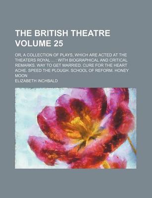 Book cover for The British Theatre Volume 25; Or, a Collection of Plays, Which Are Acted at the Theaters Royal with Biographical and Critical Remarks. Way to Get Married. Cure for the Heart Ache. Speed the Plough. School of Reform. Honey Moon