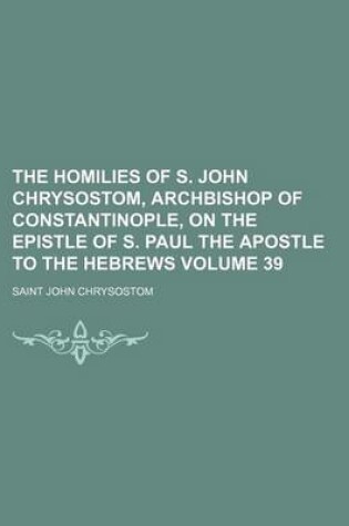 Cover of The Homilies of S. John Chrysostom, Archbishop of Constantinople, on the Epistle of S. Paul the Apostle to the Hebrews Volume 39