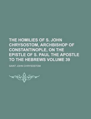 Book cover for The Homilies of S. John Chrysostom, Archbishop of Constantinople, on the Epistle of S. Paul the Apostle to the Hebrews Volume 39