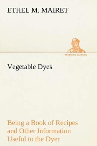 Cover of Vegetable Dyes Being a Book of Recipes and Other Information Useful to the Dyer