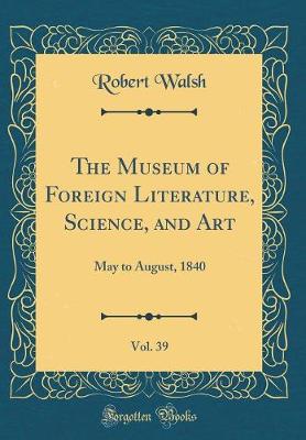 Book cover for The Museum of Foreign Literature, Science, and Art, Vol. 39: May to August, 1840 (Classic Reprint)