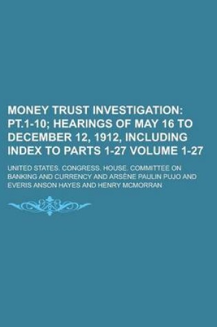 Cover of Money Trust Investigation Volume 1-27; PT.1-10 Hearings of May 16 to December 12, 1912, Including Index to Parts 1-27