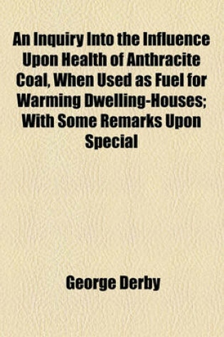 Cover of An Inquiry Into the Influence Upon Health of Anthracite Coal, When Used as Fuel for Warming Dwelling-Houses; With Some Remarks Upon Special