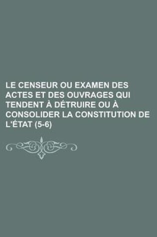 Cover of Le Censeur Ou Examen Des Actes Et Des Ouvrages Qui Tendent a Detruire Ou a Consolider La Constitution de L'Etat (5-6); Ou Examen Des Actes Et Des Ouvrages Qui Tendent a Detruire Ou a Consolider La Constitution de L'Etat