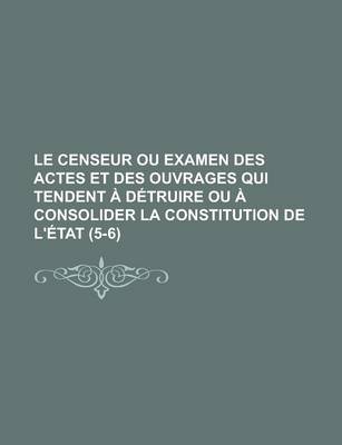 Book cover for Le Censeur Ou Examen Des Actes Et Des Ouvrages Qui Tendent a Detruire Ou a Consolider La Constitution de L'Etat (5-6); Ou Examen Des Actes Et Des Ouvrages Qui Tendent a Detruire Ou a Consolider La Constitution de L'Etat