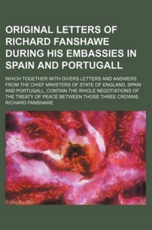 Cover of Original Letters of Richard Fanshawe During His Embassies in Spain and Portugall; Which Together with Divers Letters and Answers from the Chief Minist
