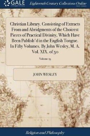 Cover of Christian Library. Consisting of Extracts from and Abridgments of the Choicest Pieces of Practical Divinity, Which Have Been Publish'd in the English Tongue. in Fifty Volumes. by John Wesley, M. A. Vol. XIX. of 50; Volume 19