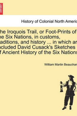 Cover of The Iroquois Trail, or Foot-Prints of the Six Nations, in Customs, Traditions, and History ... in Which Are Included David Cusack's Sketches of Ancient History of the Six Nations.