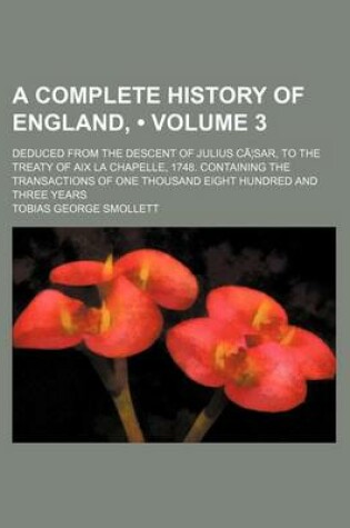 Cover of A Complete History of England, (Volume 3); Deduced from the Descent of Julius CA Sar, to the Treaty of AIX La Chapelle, 1748. Containing the Transactions of One Thousand Eight Hundred and Three Years
