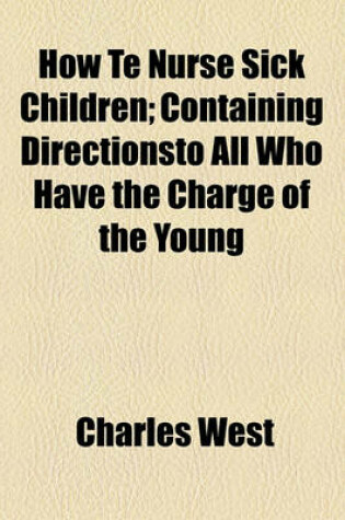 Cover of How Te Nurse Sick Children; Containing Directionsto All Who Have the Charge of the Young