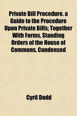 Cover of Private Bill Procedure. a Guide to the Procedure Upon Private Bills; Together with Forms, Standing Orders of the House of Commons, Condensed