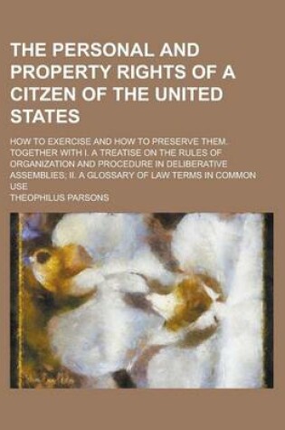 Cover of The Personal and Property Rights of a Citzen of the United States; How to Exercise and How to Preserve Them. Together with I. a Treatise on the Rules of Organization and Procedure in Deliberative Assemblies; II. a Glossary of Law Terms in