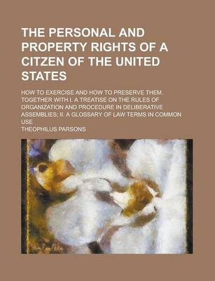 Book cover for The Personal and Property Rights of a Citzen of the United States; How to Exercise and How to Preserve Them. Together with I. a Treatise on the Rules of Organization and Procedure in Deliberative Assemblies; II. a Glossary of Law Terms in