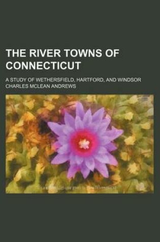 Cover of The River Towns of Connecticut; A Study of Wethersfield, Hartford, and Windsor