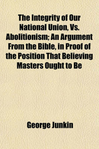 Cover of The Integrity of Our National Union, vs. Abolitionism; An Argument from the Bible, in Proof of the Position That Believing Masters Ought to Be