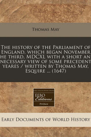 Cover of The History of the Parliament of England, Which Began November the Third, MDCXL with a Short and Necessary View of Some Precedent Yeares / Written by Thomas May, Esquire ... (1647)