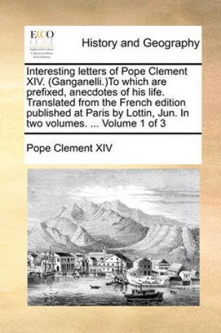 Cover of Interesting Letters of Pope Clement XIV. (Ganganelli.)to Which Are Prefixed, Anecdotes of His Life. Translated from the French Edition Published at Paris by Lottin, Jun. in Two Volumes. ... Volume 1 of 3