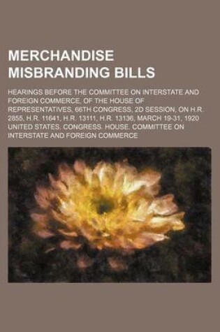 Cover of Merchandise Misbranding Bills; Hearings Before the Committee on Interstate and Foreign Commerce, of the House of Representatives, 66th Congress, 2D Session, on H.R. 2855, H.R. 11641, H.R. 13111, H.R. 13136, March 19-31, 1920