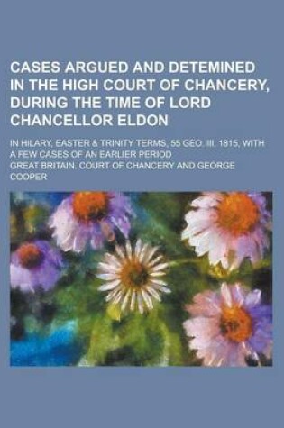 Cover of Cases Argued and Detemined in the High Court of Chancery, During the Time of Lord Chancellor Eldon; In Hilary, Easter & Trinity Terms, 55 Geo. III, 1815, with a Few Cases of an Earlier Period