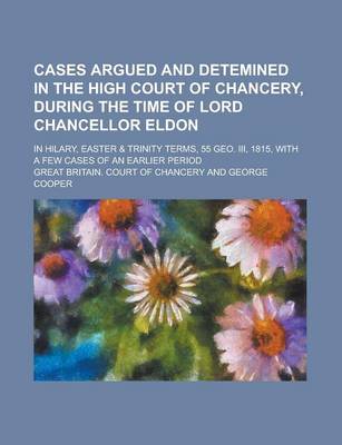 Book cover for Cases Argued and Detemined in the High Court of Chancery, During the Time of Lord Chancellor Eldon; In Hilary, Easter & Trinity Terms, 55 Geo. III, 1815, with a Few Cases of an Earlier Period