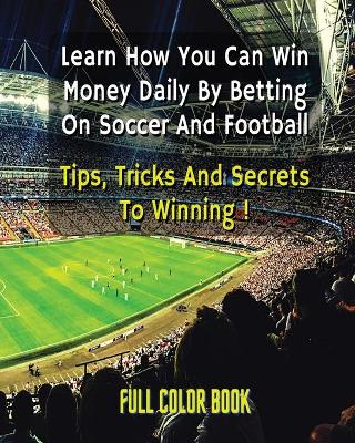 Book cover for Learn How You Can Win Money Daily by Betting on Soccer - Football - Tips, Tricks and Secrets to Winning - Full Color Book