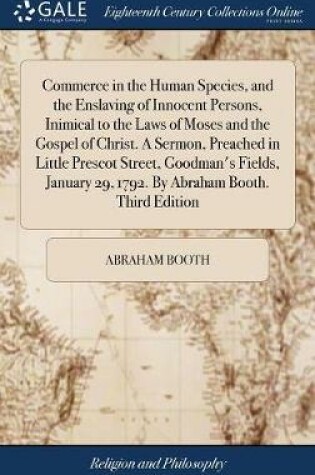 Cover of Commerce in the Human Species, and the Enslaving of Innocent Persons, Inimical to the Laws of Moses and the Gospel of Christ. a Sermon, Preached in Little Prescot Street, Goodman's Fields, January 29, 1792. by Abraham Booth. Third Edition